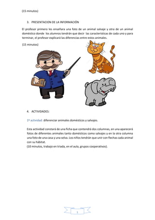 1
7
(15 minutos)
3. PRESENTACION DE LA INFORMACIÓN
El profesor primero les enseñara una foto de un animal salvaje y otra de un animal
doméstico donde los alumnos tendrán que decir las características de cada uno y para
terminar, el profesor explicará las diferencias entre estos animales.
4. ACTIVIDADES:
1º actividad: diferenciar animales domésticos y salvajes.
Esta actividad constará de una ficha que contendrá dos columnas, en una aparecerá
fotos de diferentes animales tanto domésticos como salvajes y en la otra columna
una foto de una casa y una selva. Los niños tendrán que unir con flechas cada animal
con su hábitat.
(10 minutos, trabajo en triada, en el aula, grupos cooperativos).
(15 minutos)
 
