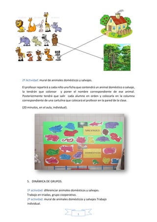 1
8
2º Actividad: mural de animales domésticos y salvajes.
El profesor repartirá a cada niño una ficha que contendrá un animal doméstico o salvaje,
la tendrán que colorear y poner el nombre correspondiente de ese animal.
Posteriormente tendrá que salir cada alumno en orden y colocarla en la columna
correspondiente de una cartulina que colocará el profesor en la pared de la clase.
(20 minutos, en el aula, individual).
5. DINÁMICA DE GRUPOS.
1º actividad: diferenciar animales domésticos y salvajes.
Trabajo en triadas, grupo cooperativo.
2º actividad: mural de animales domésticos y salvajes Trabajo
individual.
 