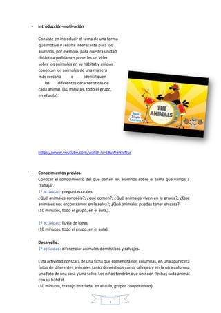 3
- introducción-motivación
Consiste en introducir el tema de una forma
que motive y resulte interesante para los
alumnos, por ejemplo, para nuestra unidad
didáctica podríamos ponerles un video
sobre los animales en su hábitat y así que
conozcan los animales de una manera
más cercana e identifiquen
las diferentes características de
cada animal. (10 minutos, todo el grupo,
en el aula).
https://www.youtube.com/watch?v=s8uWeNjvNEs
- Conocimientos previos.
Conocer el conocimiento del que parten los alumnos sobre el tema que vamos a
trabajar.
1º actividad: preguntas orales.
¿Qué animales conocéis?; ¿qué comen?; ¿Qué animales viven en la granja?; ¿Qué
animales nos encontramos en la selva?; ¿Qué animales puedes tener en casa?
(10 minutos, todo el grupo, en el aula,).
2º actividad: lluvia de ideas.
(10 minutos, todo el grupo, en el aula).
- Desarrollo.
1º actividad: diferenciar animales domésticos y salvajes.
Esta actividad constará de una ficha que contendrá dos columnas, en una aparecerá
fotos de diferentes animales tanto domésticos como salvajes y en la otra columna
una foto de una casa y una selva. Los niños tendrán que unir con flechas cada animal
con su hábitat.
(10 minutos, trabajo en triada, en el aula, grupos cooperativos)
 