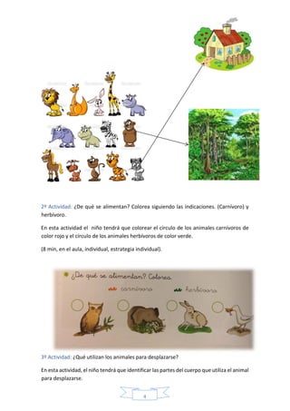 4
2º Actividad: ¿De qué se alimentan? Colorea siguiendo las indicaciones. (Carnívoro) y
herbívoro.
En esta actividad el niño tendrá que colorear el círculo de los animales carnívoros de
color rojo y el círculo de los animales herbívoros de color verde.
(8 min, en el aula, individual, estrategia individual).
3º Actividad: ¿Qué utilizan los animales para desplazarse?
En esta actividad, el niño tendrá que identificar las partes del cuerpo que utiliza el animal
para desplazarse.
 