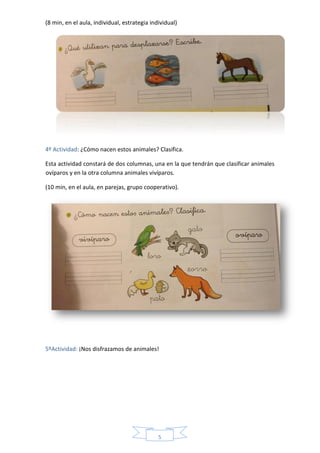 5
(8 min, en el aula, individual, estrategia individual)
4º Actividad: ¿Cómo nacen estos animales? Clasifica.
Esta actividad constará de dos columnas, una en la que tendrán que clasificar animales
ovíparos y en la otra columna animales vivíparos.
(10 min, en el aula, en parejas, grupo cooperativo).
5ºActividad: ¡Nos disfrazamos de animales!
 