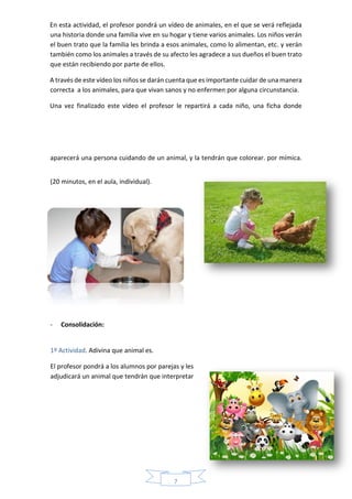 7
En esta actividad, el profesor pondrá un vídeo de animales, en el que se verá reflejada
una historia donde una familia vive en su hogar y tiene varios animales. Los niños verán
el buen trato que la familia les brinda a esos animales, como lo alimentan, etc. y verán
también como los animales a través de su afecto les agradece a sus dueños el buen trato
que están recibiendo por parte de ellos.
A través de este vídeo los niños se darán cuenta que es importante cuidar de una manera
correcta a los animales, para que vivan sanos y no enfermen por alguna circunstancia.
Una vez finalizado este vídeo el profesor le repartirá a cada niño, una ficha donde
aparecerá una persona cuidando de un animal, y la tendrán que colorear. por mímica.
(20 minutos, en el aula, individual).
- Consolidación:
1º Actividad. Adivina que animal es.
El profesor pondrá a los alumnos por parejas y les
adjudicará un animal que tendrán que interpretar
 