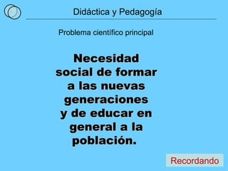 1 Problema científico principal Necesidad social de formar a las nuevas generaciones y de educar en general a la población.  Recordando Didáctica y Pedagogía 