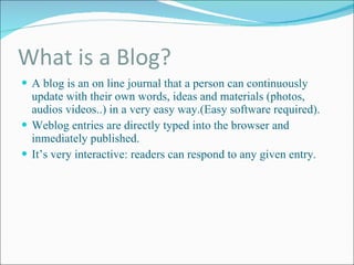 What is a Blog? A blog is an on line journal that a person can continuously update with their own words, ideas and materials (photos, audios videos..) in a very easy way.(Easy software required). Weblog entries are directly typed into the browser and inmediately published. It’s very interactive: readers can respond to any given entry. 