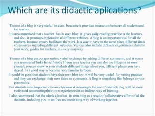 Which are its didactic aplications? The use of a blog is very useful  in class, beacause it provides interaction between all students and the teacher.  It is recommended that a teacher  has its own blog: it  gives daily reading practice to the learners, and also, it promotes exploration of different websites. A blog is an important tool for all the teachers,  because greatly facilitates the work. Is a way to have in the same place different kinds of resources, including different  websites. You can also include different experiences related to your work, guides for teachers, in a very easy way. The use of a blog encourages online verbal exchange by adding different comments, and it serves as a resource of links for self study. If you are a teacher you can also use Blogs as an own journal: you can show to your students different things about you, different places you have stayed . Is a good way to become more familiar to them. It could be good that students have their own blog too: it will be very useful  for writing practice and they can exchange  their own ideas an comments. A blog is something that belongs to your personality. For students is an important resource because it encourages the use of Internet, they will be more motivated constructing their own experiences in an indirect way of learning. I also recommend that the whole class has  its own blog as a result of collaborative effort of all the students, including you  in an free and motivating way of working together. 
