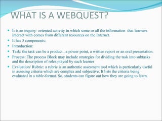 WHAT IS A WEBQUEST? It is an inquiry- oriented activity in which some or all the information  that learners interact with comes from different resources on the Internet.  It has 5 components: Introduction: Task: the task can be a product , a power point, a written report or an oral presentation. Process: The process Block may include strategies for dividing the task into subtasks and the description of roles played by each learner Evaluation/ Rubric: a rubric is an authentic assesment tool which is particularly useful in assesing criteria which are complex and subjective. It lists the criteria being evaluated in a table-format. So, students can figure out how they are going to learn. 