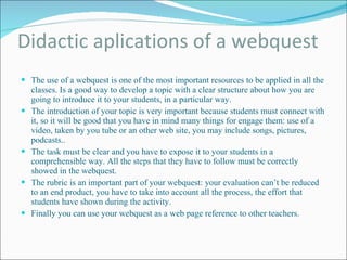 Didactic aplications of a webquest The use of a webquest is one of the most important resources to be applied in all the classes. Is a good way to develop a topic with a clear structure about how you are going to introduce it to your students, in a particular way. The introduction of your topic is very important because students must connect with it, so it will be good that you have in mind many things for engage them: use of a video, taken by you tube or an other web site, you may include songs, pictures, podcasts.. The task must be clear and you have to expose it to your students in a comprehensible way. All the steps that they have to follow must be correctly showed in the webquest. The rubric is an important part of your webquest: your evaluation can’t be reduced to an end product, you have to take into account all the process, the effort that students have shown during the activity. Finally you can use your webquest as a web page reference to other teachers. 