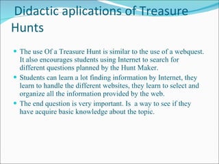 Didactic aplications of Treasure Hunts The use Of a Treasure Hunt is similar to the use of a webquest. It also encourages students using Internet to search for different questions planned by the Hunt Maker. Students can learn a lot finding information by Internet, they learn to handle the different websites, they learn to select and organize all the information provided by the web. The end question is very important. Is  a way to see if they have acquire basic knowledge about the topic. 