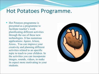 Hot Potatoes Programme. Hot Potatoes programme is presented as a programme to facilitate teacher’s work planificating different activities through the use of these new technologies. It has numerous applications: Jquizz, Jcloze, Jcross.. You can improve your creativity and planning different activities related to an specific topic to teach to your children. In the activities you can incorporate images, sounds, videos, to make its aspect more motivating to your students. 