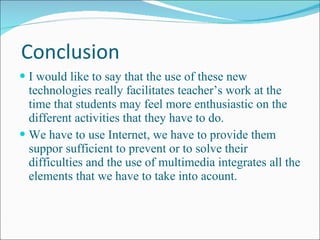 Conclusion I would like to say that the use of these new technologies really facilitates teacher’s work at the time that students may feel more enthusiastic on the different activities that they have to do. We have to use Internet, we have to provide them suppor sufficient to prevent or to solve their difficulties and the use of multimedia integrates all the elements that we have to take into acount. 