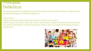 Principios
Didácticos
Son normas generales e importantes que tienen valor en el proceso de enseñanza – aprendizaje, en
las diferentes etapas y en todas las asignaturas.
Los principios
reglas o normas de conducta que orientan la acción de un ser humano.
Son el conjunto de valores, creencias, normas, que orientan y regulan la vida de las personas. Estos
principios se manifiestan y se hacen realidad en nuestra cultura, en nuestra forma de ser, pensar y
conducirnos.
 