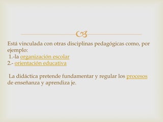 
Está vinculada con otras disciplinas pedagógicas como, por
ejemplo:
 1.-la organización escolar
2.- orientación educativa

La didáctica pretende fundamentar y regular los procesos
de enseñanza y aprendiza je.
 