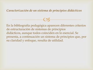 Caracterización de un sistema de principios didácticos


                           
En la bibliografía pedagógica aparecen diferentes criterios
de estructuración de sistemas de principios
didácticos, aunque todos coinciden en lo esencial. Se
presenta, a continuación un sistema de principios que, por
su claridad y enfoque, resulta de utilidad.
 