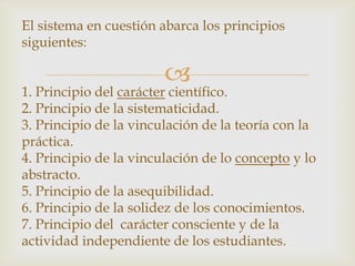 El sistema en cuestión abarca los principios
siguientes:

                        
1. Principio del carácter científico.
2. Principio de la sistematicidad.
3. Principio de la vinculación de la teoría con la
práctica.
4. Principio de la vinculación de lo concepto y lo
abstracto.
5. Principio de la asequibilidad.
6. Principio de la solidez de los conocimientos.
7. Principio del carácter consciente y de la
actividad independiente de los estudiantes.
 