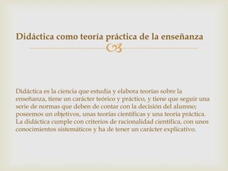 Didáctica como teoría práctica de la enseñanza
                                

Didáctica es la ciencia que estudia y elabora teorías sobre la
enseñanza, tiene un carácter teórico y práctico, y tiene que seguir una
serie de normas que deben de contar con la decisión del alumno;
poseemos un objetivos, unas teorías científicas y una teoría práctica.
La didáctica cumple con criterios de racionalidad científica, con unos
conocimientos sistemáticos y ha de tener un carácter explicativo.
 