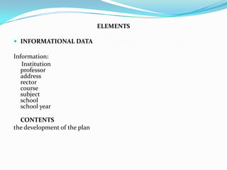 ELEMENTS

 INFORMATIONAL DATA

Information:
   Institution
   professor
   address
   rector
   course
   subject
   school
   school year

  CONTENTS
the development of the plan
 