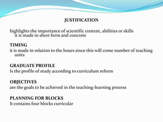 JUSTIFICATION

highlights the importance of scientific content, abilities or skills
  it is made in short form and concrete

TIMING
it is made in relation to the hours since this will come number of teaching
    units

GRADUATE PROFILE
Is the profile of study according to curriculum reform

OBJECTIVES
are the goals to be achieved in the teaching-learning process

PLANNING FOR BLOCKS
It contains four blocks curricular
 