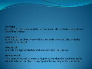 to teach
is related to the course and the level of it and also with the content that
should be treated

that teach
is related to the objectives of education and school and also with the
subject to be taught

who teach
refers to the type of students which addresses the lessons

how to teach
This point is related to lso teaching resources that the teacher must be
used to achieve the objectives proposed by learning of their students
 
