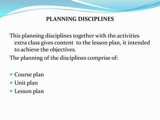 PLANNING DISCIPLINES

This planning disciplines together with the activities
 extra class gives content to the lesson plan, it intended
 to achieve the objectives.
The planning of the disciplines comprise of:

 Course plan
 Unit plan
 Lesson plan
 