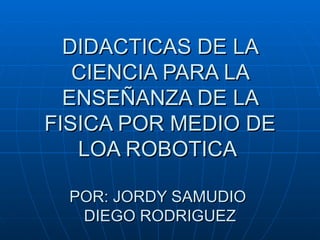 DIDACTICAS DE LA CIENCIA PARA LA ENSEÑANZA DE LA FISICA POR MEDIO DE LOA ROBOTICA  POR: JORDY SAMUDIO  DIEGO RODRIGUEZ 