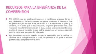 RECURSOS PARA LA ENSEÑANZA DE LA
COMPRENSION
 Meta currículo, que en palabras comunes, es el cambio que se puede dar en el
aula, dependiendo de las circunstancias que se presenten al momento. Este
nos permite bajar de nivel si es necesario, o si el estudiante lo pide, y lo
contrario, si el tema que se está dictando, se puede profundizar más. Este
recurso es importante manejarlo en el aula, porque uno como docente nunca
predice de manera correcta, lo que podría suceder con un tema en especial,
o con la manera de aprender del educando.
 Algo interesante en este modelo es que la evaluación que se realiza, es
continua, se la trabaja en toda la clase, de principio a fin, para ir mirando
que tanto esta comprendiendo el niño.
 