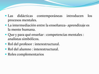  Las didácticas contemporáneas introducen los
procesos mentales.
 La intermediación entre la enseñanza- aprendizaje es
la mente humana.
 Que y para qué enseñar : competencias mentales :
analistas simbólicos.
 Rol del profesor : interestructural.
 Rol del alumno : interestructural.
 Roles complementarios
 