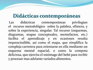 Didácticas contemporáneas
Las didácticas contemporáneas privilegian
el recurso metodológico sobre la palabra, efímera, y
sobre la experiencia, singular. Tal recurso (esquemas,
diagramas, mapas conceptuales, mentefactos, etc.)
facilita el aprendizaje y en ocasiones resulta
imprescindible, así como el mapa, que simplifica la
compleja carretera para orientarse en ella mediante un
esquema mental espacial, o como la compota
deliciosa, que ejercita el estómago del bebé para recibir
y procesar mas adelante variados alimentos.
 