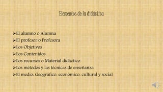 Elementos de la didáctica
El alumno o Alumna
El profesor o Profesora
Los Objetivos
Los Contenidos
Los recursos o Material didáctico
Los métodos y las técnicas de enseñanza
El medio: Geográfico, económico, cultural y social
 