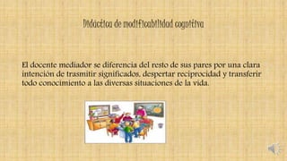 Didáctica de modificabilidad cognitiva
El docente mediador se diferencia del resto de sus pares por una clara
intención de trasmitir significados, despertar reciprocidad y transferir
todo conocimiento a las diversas situaciones de la vida.
 