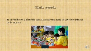 Didáctica problémica
Es la condición y el medio para alcanzar una serie de objetivos básicos
de la escuela.
 