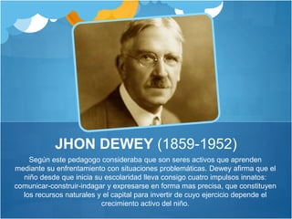 JHON DEWEY (1859-1952) 
Según este pedagogo consideraba que son seres activos que aprenden 
mediante su enfrentamiento con situaciones problemáticas. Dewey afirma que el 
niño desde que inicia su escolaridad lleva consigo cuatro impulsos innatos: 
comunicar-construir-indagar y expresarse en forma mas precisa, que constituyen 
los recursos naturales y el capital para invertir de cuyo ejercicio depende el 
crecimiento activo del niño. 
 