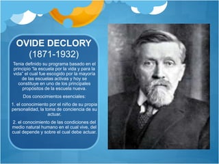 OVIDE DECLORY 
(1871-1932) 
Tenia definido su programa basado en el 
principio “la escuela por la vida y para la 
vida” el cual fue escogido por la mayoría 
de las escuelas activas y hoy se 
constituye en uno de los principales 
propósitos de la escuela nueva. 
Dos conocimientos esenciales: 
1. el conocimiento por el niño de su propia 
personalidad, la toma de conciencia de su 
actuar. 
2. el conocimiento de las condiciones del 
medio natural humano en el cual vive, del 
cual depende y sobre el cual debe actuar. 
 