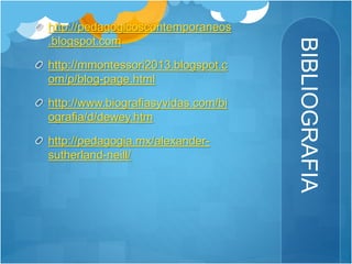 BIBLIOGRAFIA 
http://pedagogicoscontemporaneos 
.blogspot.com 
http://mmontessori2013.blogspot.c 
om/p/blog-page.html 
http://www.biografiasyvidas.com/bi 
ografia/d/dewey.htm 
http://pedagogia.mx/alexander-sutherland- 
neill/ 
