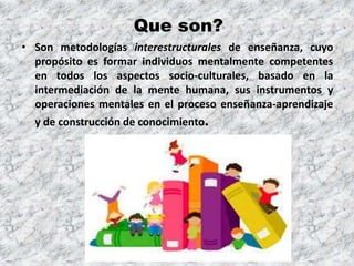 Que son?
• Son metodologías interestructurales de enseñanza, cuyo
propósito es formar individuos mentalmente competentes
en todos los aspectos socio-culturales, basado en la
intermediación de la mente humana, sus instrumentos y
operaciones mentales en el proceso enseñanza-aprendizaje
y de construcción de conocimiento.