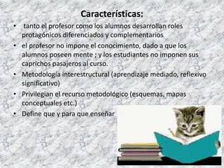 Características:
• tanto el profesor como los alumnos desarrollan roles
protagónicos diferenciados y complementarios
• el profesor no impone el conocimiento, dado a que los
alumnos poseen mente ; y los estudiantes no imponen sus
caprichos pasajeros al curso.
• Metodología interestructural (aprendizaje mediado, reflexivo
significativo)
• Privilegian el recurso metodológico (esquemas, mapas
conceptuales etc.)
• Define que y para que enseñar