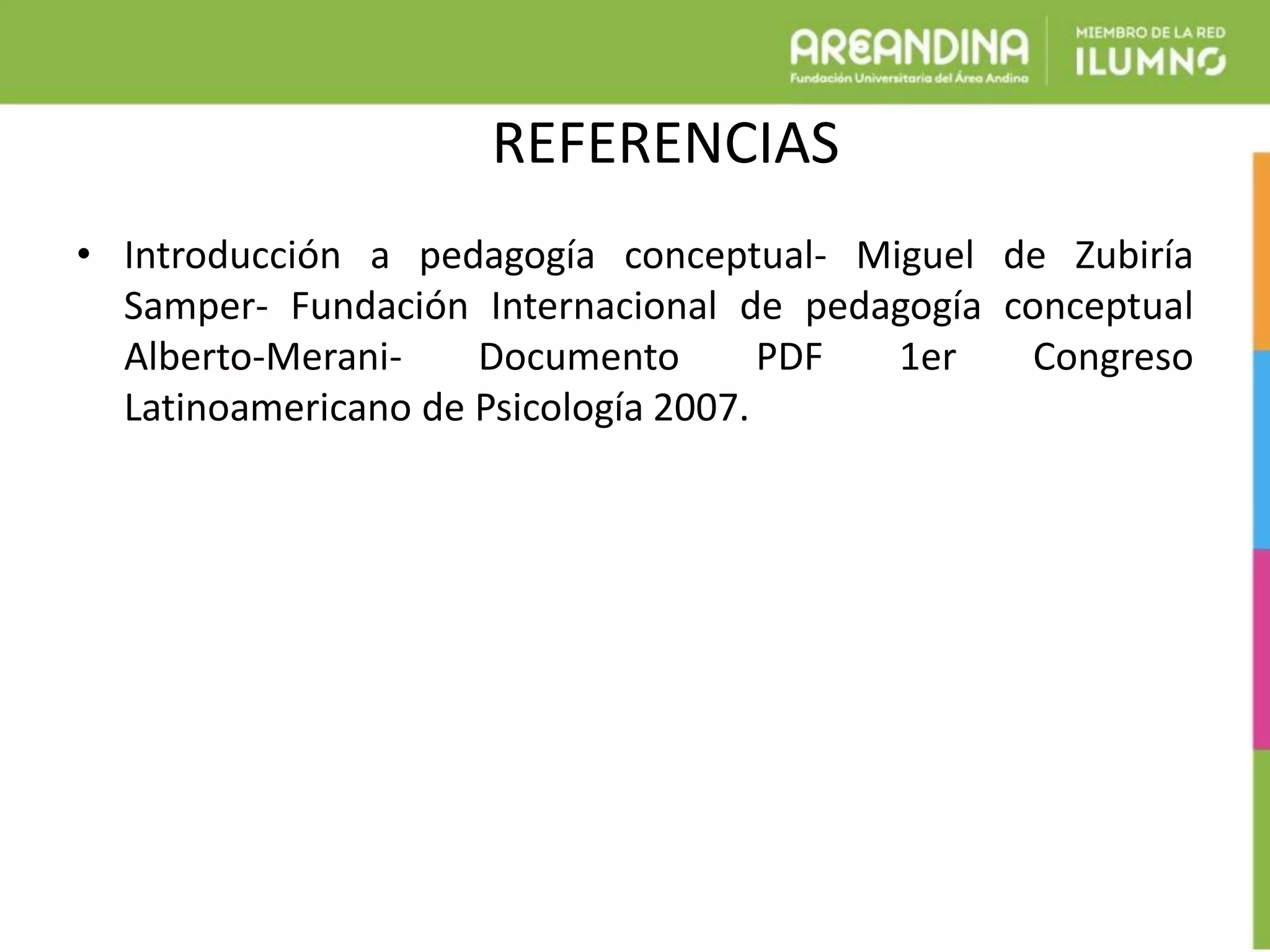 REFERENCIAS
• Introducción a pedagogía conceptual- Miguel de Zubiría
Samper- Fundación Internacional de pedagogía conceptual
Alberto-Merani- Documento PDF 1er Congreso
Latinoamericano de Psicología 2007.