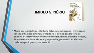 IMIDEO G. NÉRICI
• Afirma que la didáctica es el estudio del conjunto de recursos técnicos que
tienen por finalidad dirigir el aprendizaje del alumno, con el objeto de
llevarle a alcanzar un estado de madurez que le permita encarar la realidad,
de manera consciente, eficiente y responsable, para actuar en ella como
ciudadano participante y responsable.
 
