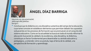 ÁNGEL DÍAZ BARRIGA
• Concluye que la didáctica es una disciplina sustantiva del campo de la educación,
cuya tarea consiste en establecer elementos que permitan debatir los supuestos
subyacentes en los procesos de formación que se promueven en el conjunto del
sistema educativo. Como en la actualidad se busca en todo el mundo reformar la
educación buscando la calidad o la excelencia, esta disciplina, la didáctica,
constituye un factor fundamental para desentrañar su sentido educativo y
pedagógico, y entender cómo se postula, bajo el lema de la calidad, una
perspectiva de formación y aprendizaje.
http://cdu.rec.uba.ar/article/%C
3%A1ngel-d%C3%ADaz-
barriga-0
 