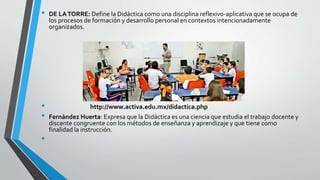 • DE LATORRE: Define la Didáctica como una disciplina reflexivo-aplicativa que se ocupa de
los procesos de formación y desarrollo personal en contextos intencionadamente
organizados.
• http://www.activa.edu.mx/didactica.php
• Fernández Huerta: Expresa que la Didáctica es una ciencia que estudia el trabajo docente y
discente congruente con los métodos de enseñanza y aprendizaje y que tiene como
finalidad la instrucción.
•
 