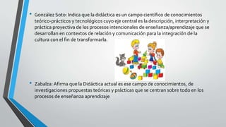 • González Soto: Indica que la didáctica es un campo científico de conocimientos
teórico-prácticos y tecnológicos cuyo eje central es la descripción, interpretación y
práctica proyectiva de los procesos intencionales de enseñanza/aprendizaje que se
desarrollan en contextos de relación y comunicación para la integración de la
cultura con el fin de transformarla.
• Zabalza: Afirma que la Didáctica actual es ese campo de conocimientos, de
investigaciones propuestas teóricas y prácticas que se centran sobre todo en los
procesos de enseñanza aprendizaje
 