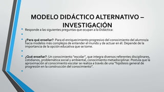 MODELO DIDÁCTICO ALTERNATIVO –
INVESTIGACIÓN
• Responde a las siguientes preguntas que ocupan a la Didáctica:
•
• ¿Para qué enseñar?: Para el enriquecimiento progresivo del conocimiento del alumno/a
hacia modelos más complejos de entender el mundo y de actuar en él. Depende de la
importancia de la opción educativa que se tome.
•
• ¿Qué enseñar?: Un conocimiento “escolar”, que integra diversos referentes disciplinares,
cotidianos, problemática social y ambiental, conocimiento metadisciplinar. Postula que la
aproximación al conocimiento escolar se realiza a través de una “hipótesis general de
progresión en la construcción del conocimiento”.
•
 