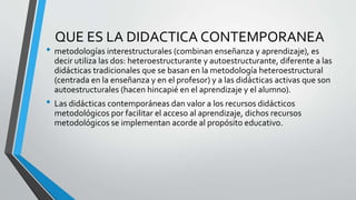 QUE ES LA DIDACTICA CONTEMPORANEA
• metodologías interestructurales (combinan enseñanza y aprendizaje), es
decir utiliza las dos: heteroestructurante y autoestructurante, diferente a las
didácticas tradicionales que se basan en la metodología heteroestructural
(centrada en la enseñanza y en el profesor) y a las didácticas activas que son
autoestructurales (hacen hincapié en el aprendizaje y el alumno).
• Las didácticas contemporáneas dan valor a los recursos didácticos
metodológicos por facilitar el acceso al aprendizaje, dichos recursos
metodológicos se implementan acorde al propósito educativo.
 