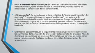 • Ideas e intereses de los alumnos/as: Se tienen en cuenta los intereses y las ideas
de los alumnos/as, tanto en relación con el conocimiento propuesto como en
relación con la construcción de ese conocimiento.
• ¿Cómo enseñar?: Su metodología se basa en la idea de “investigación (escolar) del
alumno/a”. Promulga el trabajo en torno a “problemas”, con secuencia de
actividades relativas al tratamiento de esos problemas. Otorga papel activo del
alumno/a como constructor (y reconstructor) de su conocimiento. Pero también
papel activo del profesor/a como coordinador de los procesos y como “investigador
en el aula”.
• Evaluación: Está centrada, en el seguimiento de la evolución del conocimiento de
los alumnos/as, de la actuación del profesor/a y del desarrollo del proyecto. Atiende
de manera sistemáticas a los procesos. Reformulación a partir de las conclusiones
que se van obteniendo. Realizada mediante diversidad de instrumentos de
seguimiento
 