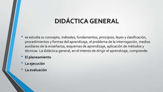 DIDÁCTICA GENERAL
• se estudia su concepto, métodos, fundamentos, principios, leyes y clasificación,
procedimientos y formas del aprendizaje, el problema de la interrogación, medios
auxiliares de la enseñanza, esquemas de aprendizaje, aplicación de métodos y
técnicas. La didáctica general, en el intento de dirigir el aprendizaje, comprende:
• El planeamiento
• La ejecución
• La evaluación
 