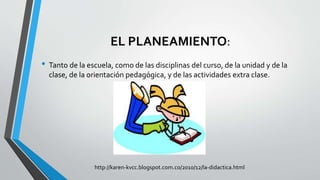 EL PLANEAMIENTO:
• Tanto de la escuela, como de las disciplinas del curso, de la unidad y de la
clase, de la orientación pedagógica, y de las actividades extra clase.
http://karen-kvcc.blogspot.com.co/2010/12/la-didactica.html
 