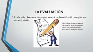 LA EVALUACIÓN:
• Es el sondeo, la evaluación propiamente dicha, la rectificación y ampliación
del aprendizaje.
http://didacticaespecialyeval
uacioneducativa.blogspot.co
m.co/2011/06/evaluacion-
educativa-conceptos-y.html
 