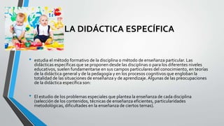LA DIDÁCTICA ESPECÍFICA
• estudia el método formativo de la disciplina o método de enseñanza particular. Las
didácticas específicas que se proponen desde las disciplinas o para los diferentes niveles
educativos, suelen fundamentarse en sus campos particulares del conocimiento, en teorías
de la didáctica general y de la pedagogía y en los procesos cognitivos que engloban la
totalidad de las situaciones de enseñanza y de aprendizaje.Algunas de las preocupaciones
de la didáctica específica son:
• El estudio de los problemas especiales que plantea la enseñanza de cada disciplina
(selección de los contenidos, técnicas de enseñanza eficientes, particularidades
metodológicas, dificultades en la enseñanza de ciertos temas).
 
