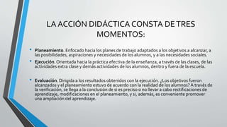 LA ACCIÓN DIDÁCTICA CONSTA DETRES
MOMENTOS:
• Planeamiento. Enfocado hacia los planes de trabajo adaptados a los objetivos a alcanzar, a
las posibilidades, aspiraciones y necesidades de los alumnos, y a las necesidades sociales.
• Ejecución.Orientada hacia la práctica efectiva de la enseñanza, a través de las clases, de las
actividades extra clase y demás actividades de los alumnos, dentro y fuera de la escuela.
• Evaluación. Dirigida a los resultados obtenidos con la ejecución. ¿Los objetivos fueron
alcanzados y el planeamiento estuvo de acuerdo con la realidad de los alumnos?A través de
la verificación, se llega a la conclusión de si es preciso o no llevar a cabo rectificaciones de
aprendizaje, modificaciones en el planeamiento, y si, además, es conveniente promover
una ampliación del aprendizaje.
 
