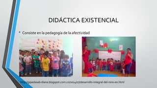 DIDÁCTICA EXISTENCIAL
• Consiste en la pedagogía de la afectividad
http://gipedasab-diana.blogspot.com.co/2014/07/desarrollo-integral-del-nino-en.html
 