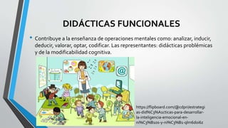 DIDÁCTICAS FUNCIONALES
• Contribuye a la enseñanza de operaciones mentales como: analizar, inducir,
deducir, valorar, optar, codificar. Las representantes: didácticas problémicas
y de la modificabilidad cognitiva.
https://flipboard.com/@cdpri/estrategi
as-did%C3%A1cticas-para-desarrollar-
la-inteligencia-emocional-en-
ni%C3%B1os-y-ni%C3%B1-qlm6d0i6z
 
